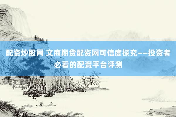 配资炒股网 文商期货配资网可信度探究——投资者必看的配资平台评测