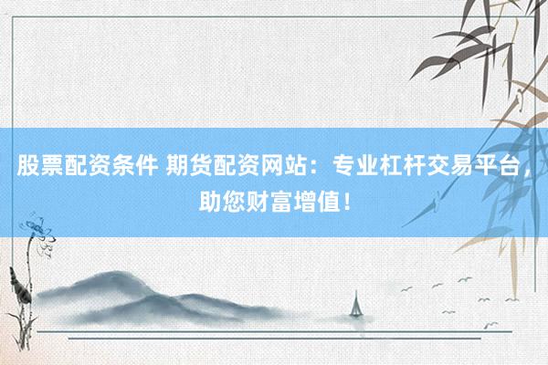 股票配资条件 期货配资网站：专业杠杆交易平台，助您财富增值！