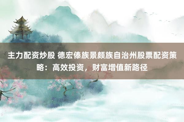 主力配资炒股 德宏傣族景颇族自治州股票配资策略：高效投资，财富增值新路径