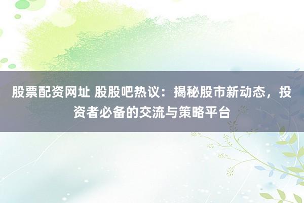 股票配资网址 股股吧热议：揭秘股市新动态，投资者必备的交流与策略平台