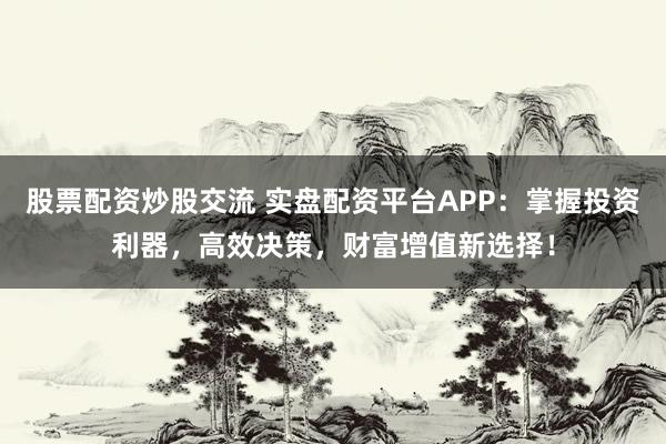 股票配资炒股交流 实盘配资平台APP：掌握投资利器，高效决策，财富增值新选择！
