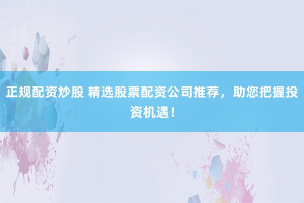 正规配资炒股 精选股票配资公司推荐，助您把握投资机遇！