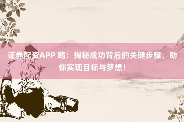 证券配资APP 略：揭秘成功背后的关键步骤，助你实现目标与梦想！