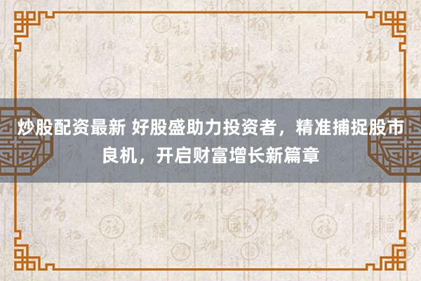 炒股配资最新 好股盛助力投资者，精准捕捉股市良机，开启财富增长新篇章
