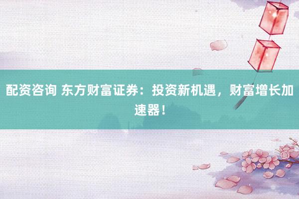 配资咨询 东方财富证券：投资新机遇，财富增长加速器！