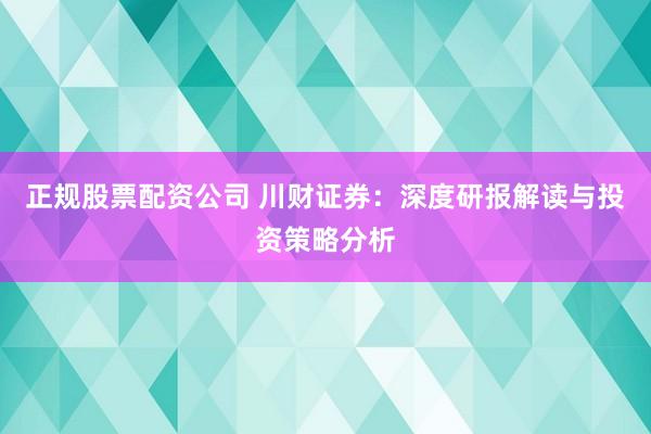 正规股票配资公司 川财证券：深度研报解读与投资策略分析