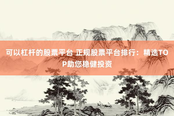 可以杠杆的股票平台 正规股票平台排行：精选TOP助您稳健投资
