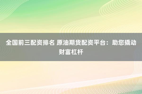 全国前三配资排名 原油期货配资平台：助您撬动财富杠杆