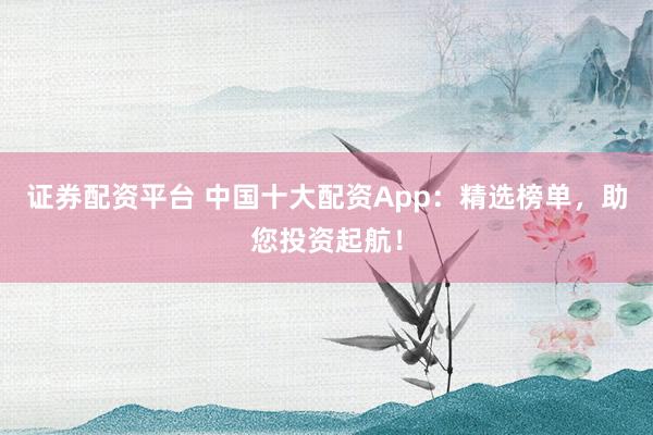 证券配资平台 中国十大配资App：精选榜单，助您投资起航！