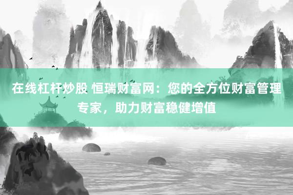 在线杠杆炒股 恒瑞财富网：您的全方位财富管理专家，助力财富稳健增值