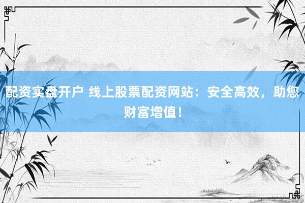 配资实盘开户 线上股票配资网站：安全高效，助您财富增值！
