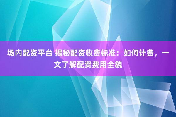 场内配资平台 揭秘配资收费标准：如何计费，一文了解配资费用全貌