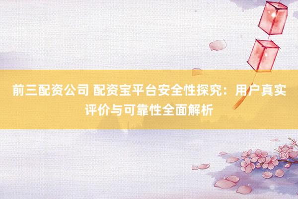 前三配资公司 配资宝平台安全性探究：用户真实评价与可靠性全面解析