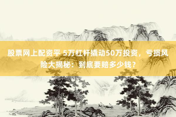 股票网上配资平 5万杠杆撬动50万投资，亏损风险大揭秘：到底要赔多少钱？