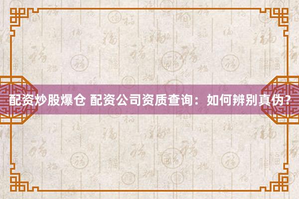 配资炒股爆仓 配资公司资质查询：如何辨别真伪？