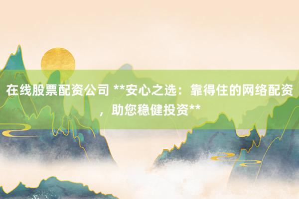 在线股票配资公司 **安心之选：靠得住的网络配资，助您稳健投资**