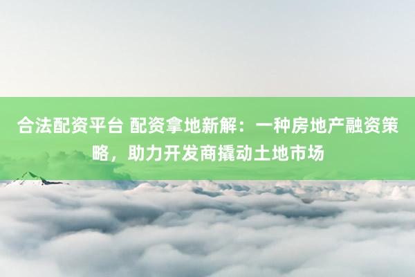 合法配资平台 配资拿地新解：一种房地产融资策略，助力开发商撬动土地市场