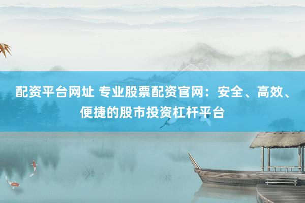 配资平台网址 专业股票配资官网：安全、高效、便捷的股市投资杠杆平台