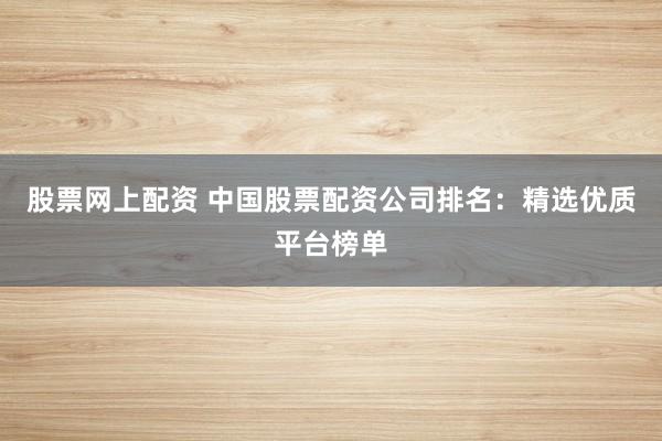股票网上配资 中国股票配资公司排名：精选优质平台榜单