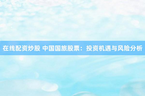 在线配资炒股 中国国旅股票：投资机遇与风险分析