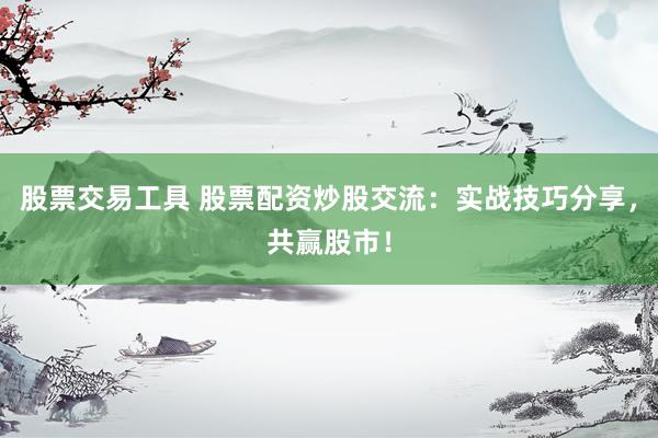 股票交易工具 股票配资炒股交流：实战技巧分享，共赢股市！