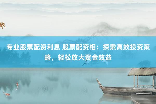 专业股票配资利息 股票配资相：探索高效投资策略，轻松放大资金效益