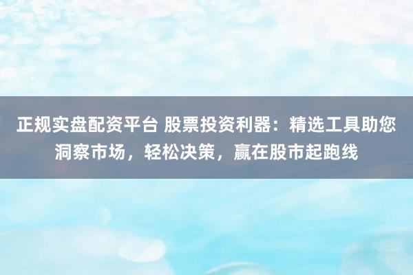 正规实盘配资平台 股票投资利器：精选工具助您洞察市场，轻松决策，赢在股市起跑线