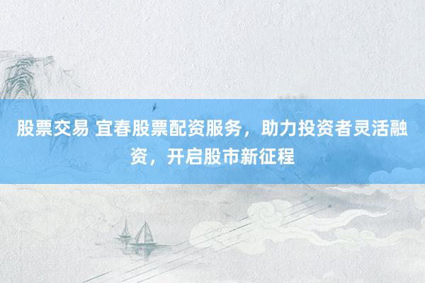 股票交易 宜春股票配资服务，助力投资者灵活融资，开启股市新征程