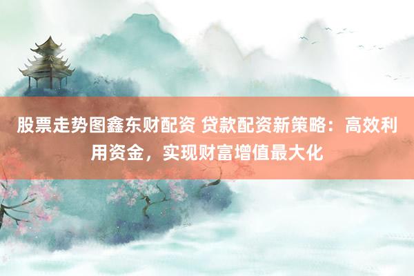 股票走势图鑫东财配资 贷款配资新策略：高效利用资金，实现财富增值最大化