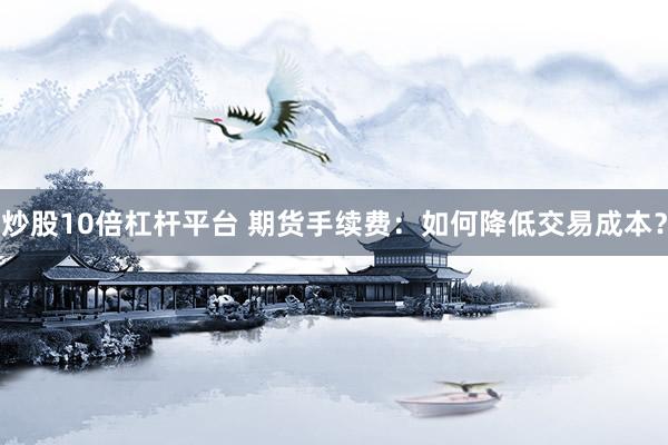 炒股10倍杠杆平台 期货手续费：如何降低交易成本？