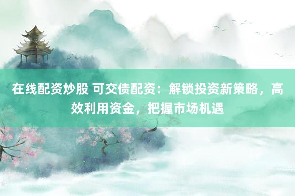 在线配资炒股 可交债配资：解锁投资新策略，高效利用资金，把握市场机遇