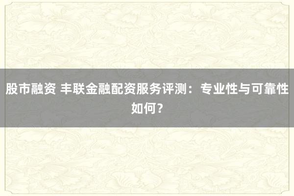 股市融资 丰联金融配资服务评测：专业性与可靠性如何？