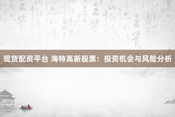 现货配资平台 海特高新股票：投资机会与风险分析