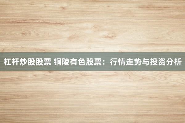 杠杆炒股股票 铜陵有色股票：行情走势与投资分析