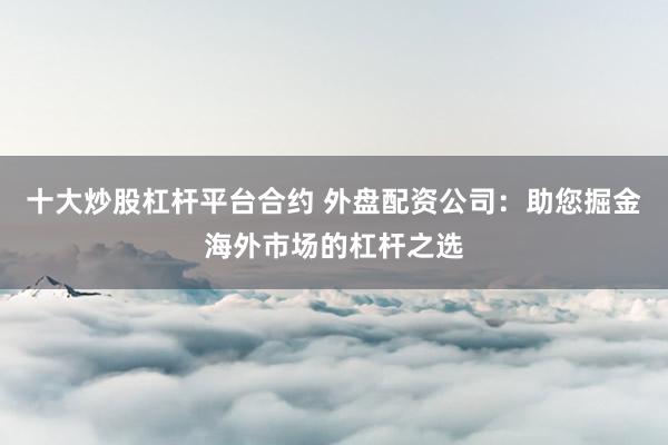 十大炒股杠杆平台合约 外盘配资公司：助您掘金海外市场的杠杆之选