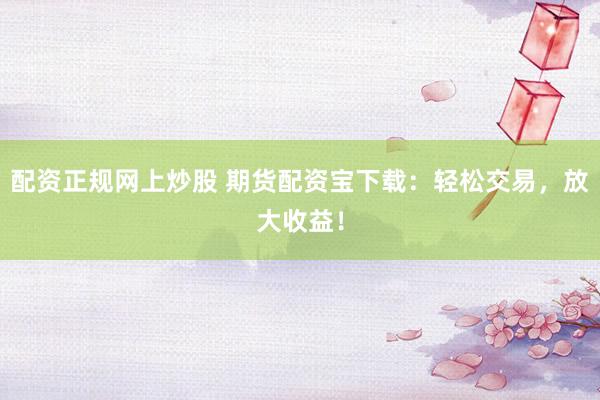 配资正规网上炒股 期货配资宝下载：轻松交易，放大收益！