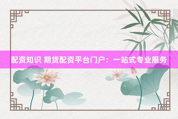 配资知识 期货配资平台门户：一站式专业服务