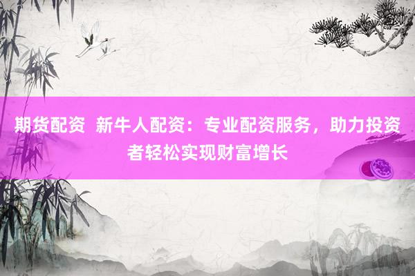 期货配资  新牛人配资：专业配资服务，助力投资者轻松实现财富增长
