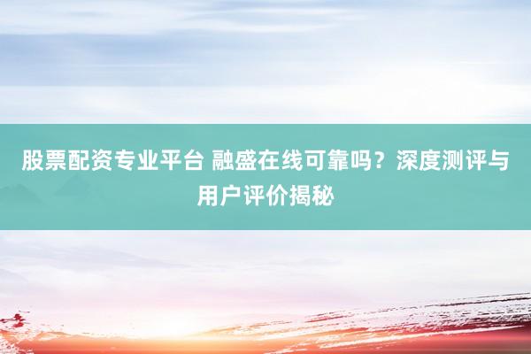 股票配资专业平台 融盛在线可靠吗？深度测评与用户评价揭秘