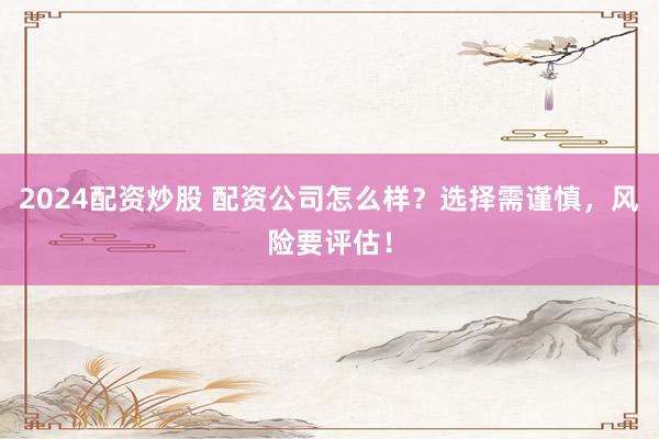 2024配资炒股 配资公司怎么样？选择需谨慎，风险要评估！