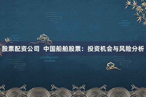 股票配资公司  中国船舶股票：投资机会与风险分析