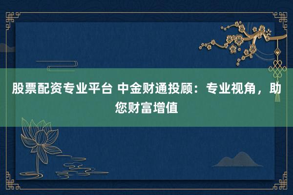 股票配资专业平台 中金财通投顾：专业视角，助您财富增值