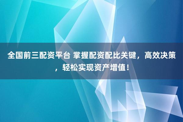 全国前三配资平台 掌握配资配比关键，高效决策，轻松实现资产增值！