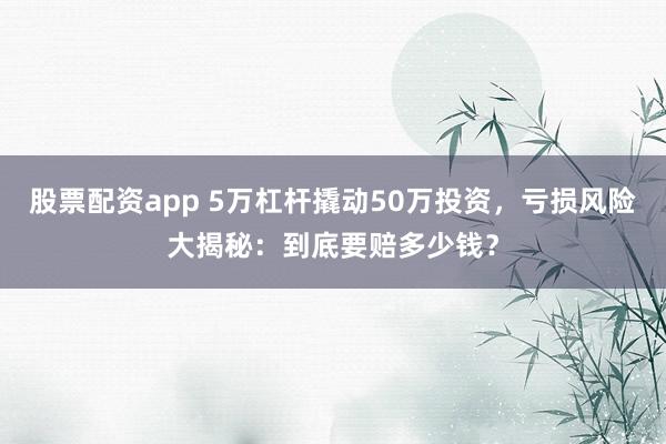 股票配资app 5万杠杆撬动50万投资，亏损风险大揭秘：到底要赔多少钱？