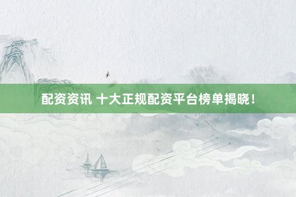 配资资讯 十大正规配资平台榜单揭晓！