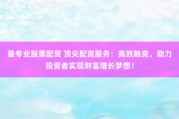 最专业股票配资 顶尖配资服务：高效融资，助力投资者实现财富增长梦想！