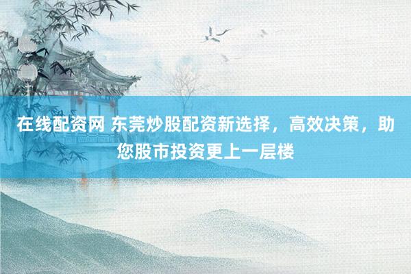 在线配资网 东莞炒股配资新选择，高效决策，助您股市投资更上一层楼