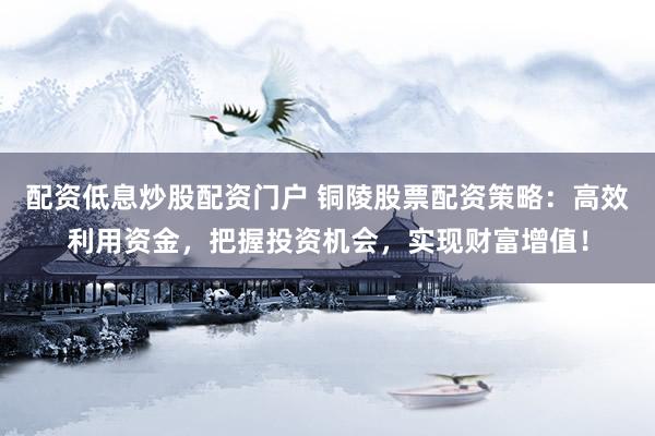 配资低息炒股配资门户 铜陵股票配资策略：高效利用资金，把握投资机会，实现财富增值！