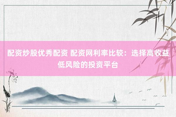 配资炒股优秀配资 配资网利率比较：选择高收益低风险的投资平台