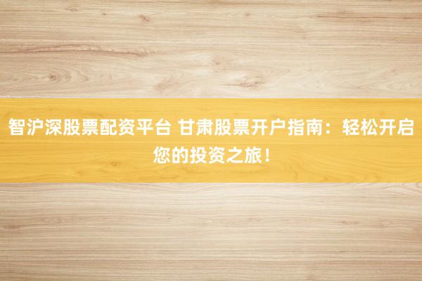 智沪深股票配资平台 甘肃股票开户指南：轻松开启您的投资之旅！